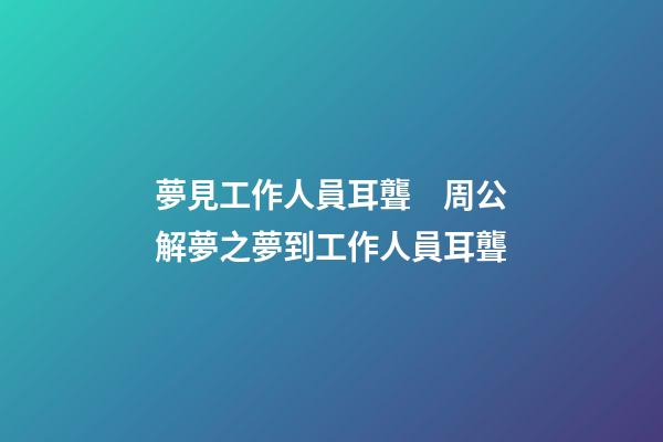 夢見工作人員耳聾　周公解夢之夢到工作人員耳聾